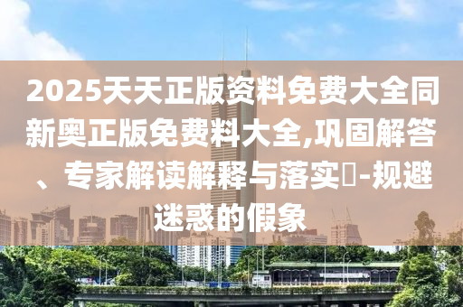 2025天天正版资料免费大全同新奥正版免费料大全,巩固解答、专家解读解释与落实​-规避迷惑的假象